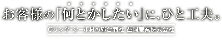 お客様の「何とかしたい」に、ひと工夫。Oリング・シール材の総合商社・益岡産業株式会社